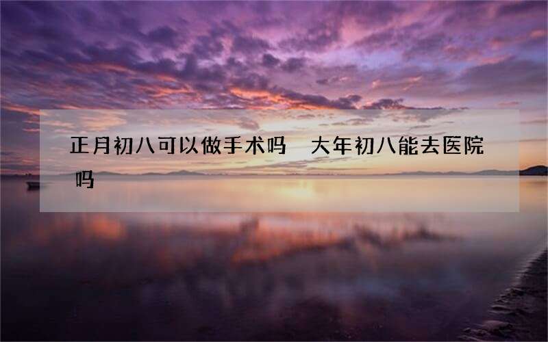 正月初八可以做手术吗 大年初八能去医院吗